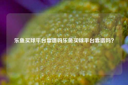 乐鱼买球平台靠谱吗乐鱼买球平台靠谱吗？